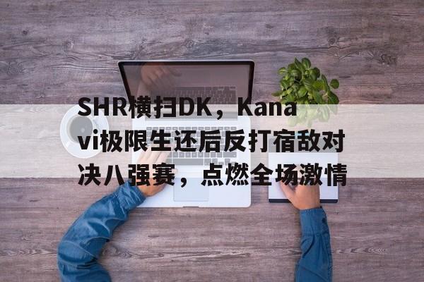 SHR横扫DK,Kanavi极限生还后反打宿敌对决八强赛,点燃全场激情 SHR横扫DK,Kanavi极限生还后反打宿敌对决八强赛,点燃全场激情